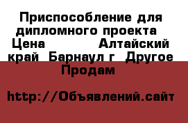 Приспособление для дипломного проекта › Цена ­ 1 500 - Алтайский край, Барнаул г. Другое » Продам   